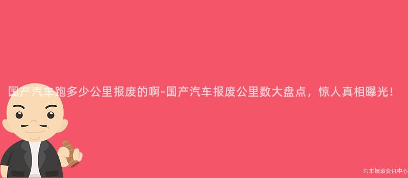 国产汽车跑多少公里报废的啊-国产汽车报废公里数大盘点，惊人真相曝光！