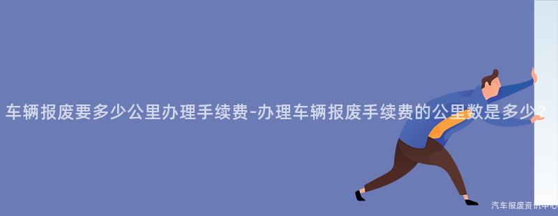 车辆报废要多少公里办理手续费-办理车辆报废手续费的公里数是多少？