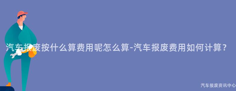 汽车报废按什么算费用呢怎么算-汽车报废费用如何计算？