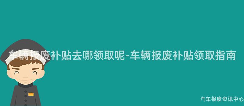 车辆报废补贴去哪领取呢-车辆报废补贴领取指南