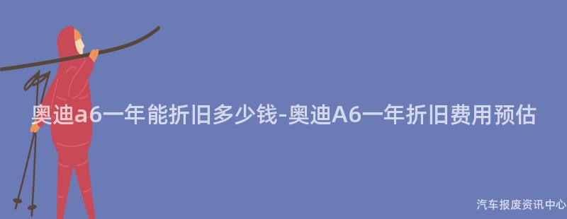 奥迪a6一年能折旧多少钱-奥迪A6一年折旧费用预估