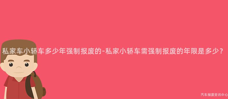 私家车小轿车多少年强制报废的-私家小轿车需强制报废的年限是多少？