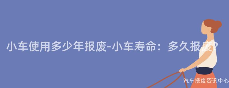 小车使用多少年报废-小车寿命：多久报废？