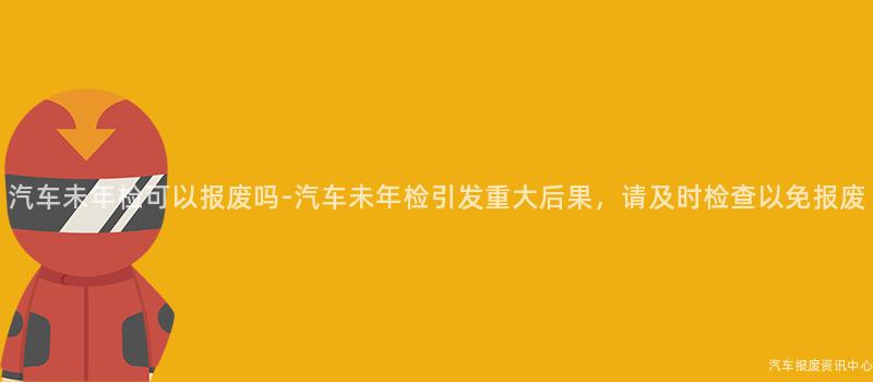汽车未年检可以报废吗-汽车未年检引发重大后果，请及时检查以免报废