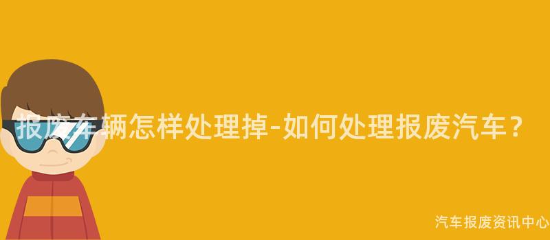 报废车辆怎样处理掉-如何处理报废汽车？