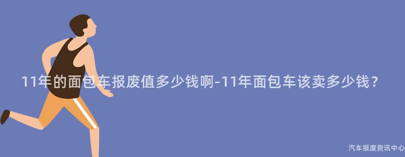 11年的面包车报废值多少钱啊-11年面包车该卖多少钱？
