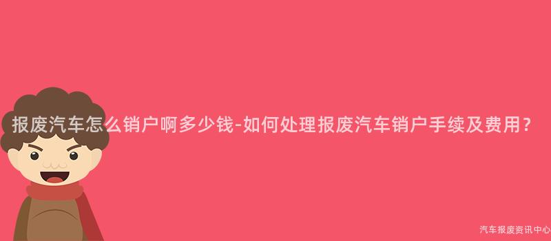 报废汽车怎么销户啊多少钱-如何处理报废汽车销户手续及费用？
