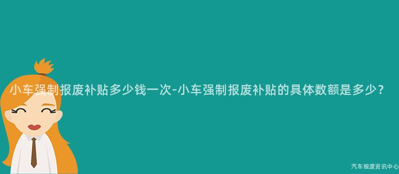 小车强制报废补贴多少钱一次-小车强制报废补贴的具体数额是多少？