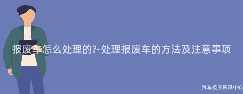 报废车怎么处理的?-处理报废车的方法及注意事项