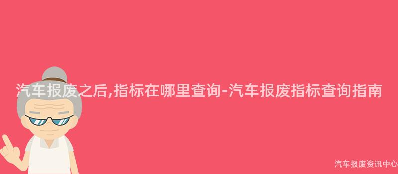 汽车报废之后,指标在哪里查询-汽车报废指标查询指南
