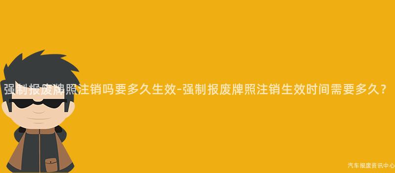强制报废牌照注销吗要多久生效-强制报废牌照注销生效时间需要多久？