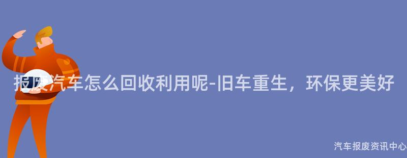 报废汽车怎么回收利用呢-旧车重生，环保更美好