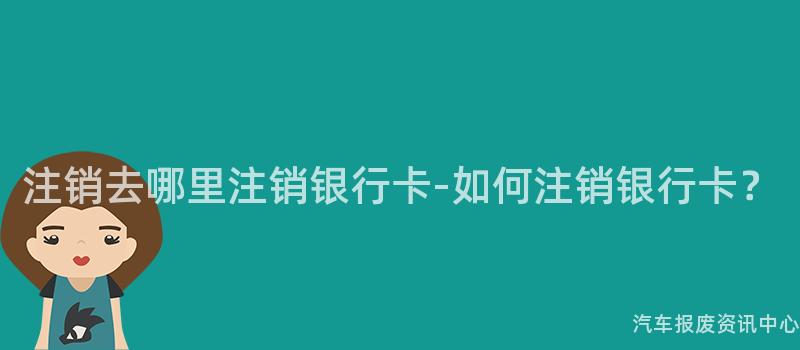 注销去哪里注销银行卡-如何注销银行卡？