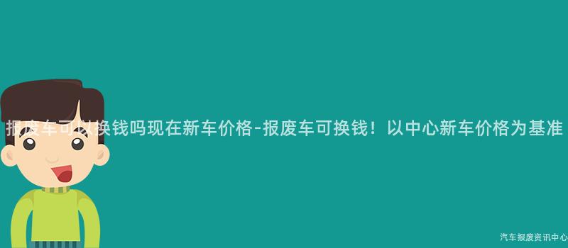 报废车可以换钱吗现在新车价格-报废车可换钱！以中心新车价格为基准