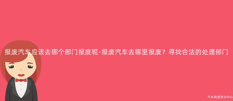 报废汽车应该去哪个部门报废呢-报废汽车去哪里报废？寻找合法的处理部门