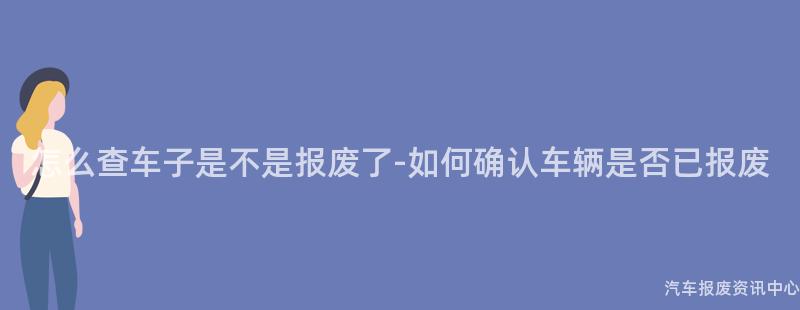 怎么查车子是不是报废了-如何确认车辆是否已报废