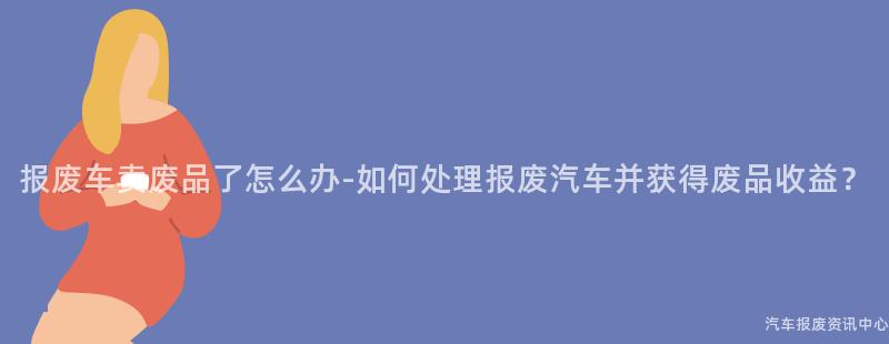 报废车卖废品了怎么办-如何处理报废汽车并获得废品收益？