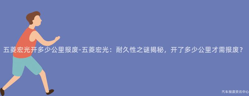 五菱宏光开多少公里报废-五菱宏光：耐久性之谜揭秘，开了多少公里才需报废？