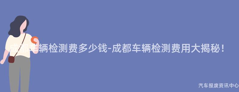 成都车辆检测费多少钱-成都车辆检测费用大揭秘！