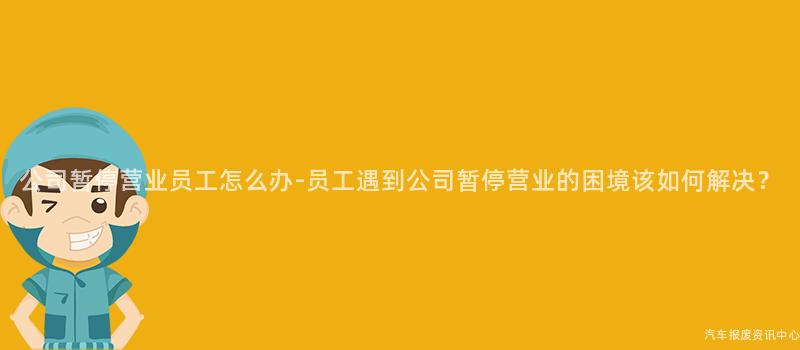 公司暂停营业员工怎么办-员工遇到公司暂停营业的困境该如何解决？
