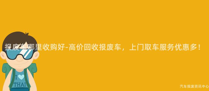 报废车哪里收购好-高价回收报废车，上门取车服务优惠多！