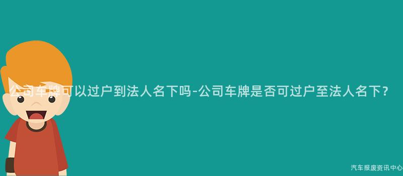 公司车牌可以过户到法人名下吗-公司车牌是否可过户至法人名下？