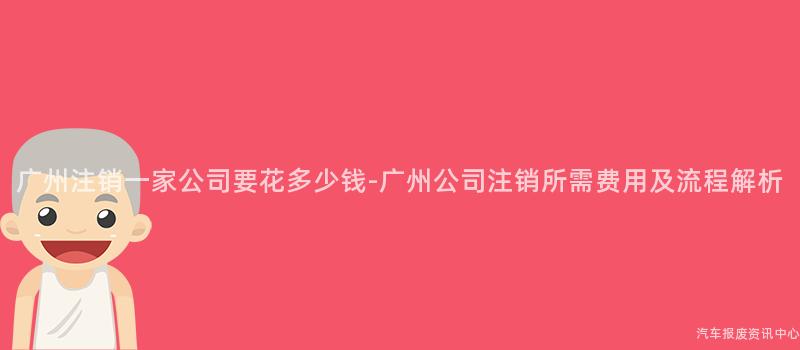 广州注销一家公司要花多少钱-广州公司注销所需费用及流程解析