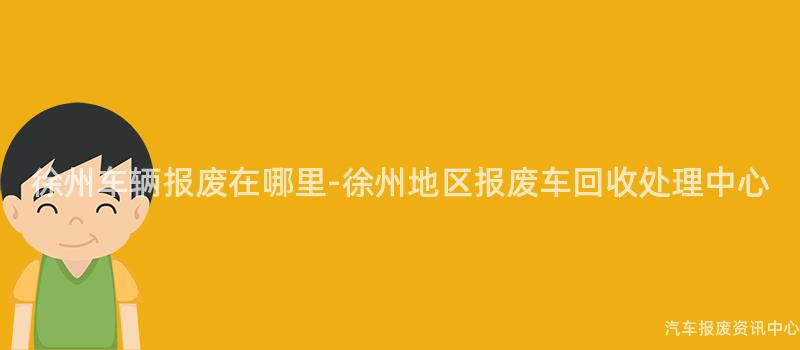 徐州车辆报废在哪里-徐州地区报废车回收处理中心