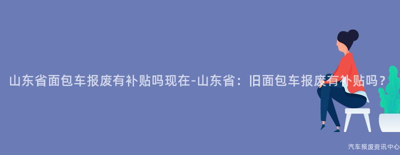 山东省面包车报废有补贴吗现在-山东省：旧面包车报废有补贴吗？