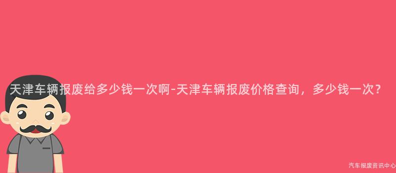 天津车辆报废给多少钱一次啊-天津车辆报废价格查询，多少钱一次？
