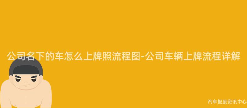 公司名下的车怎么上牌照流程图-公司车辆上牌流程详解