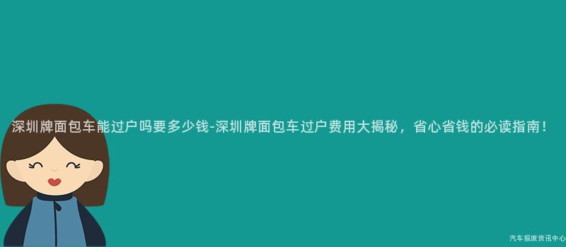 深圳牌面包车能过户吗要多少钱-深圳牌面包车过户费用大揭秘，省心省钱的必读指南！