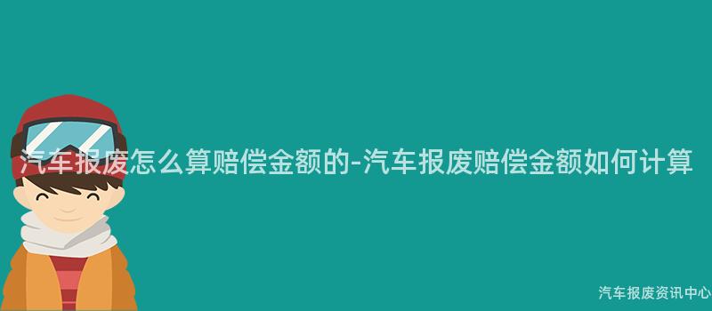 汽车报废怎么算赔偿金额的-汽车报废赔偿金额如何计算