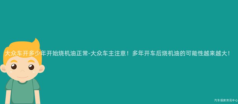 大众车开多少年开始烧机油正常-大众车主注意！多年开车后烧机油的可能性越来越大！