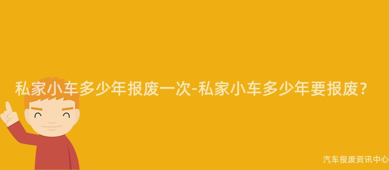 私家小车多少年报废一次-私家小车多少年要报废？