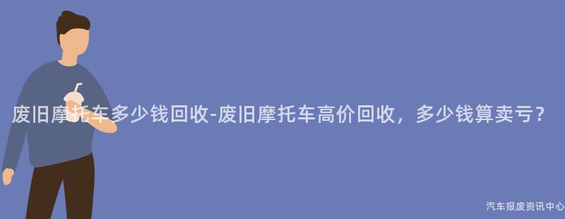 废旧摩托车多少钱回收-废旧摩托车高价回收，多少钱算卖亏？