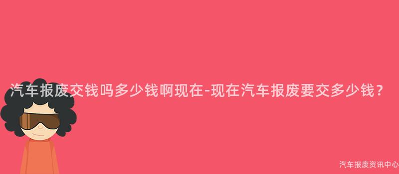 汽车报废交钱吗多少钱啊现在-现在汽车报废要交多少钱？