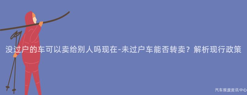 没过户的车可以卖给别人吗现在-未过户车能否转卖？解析现行政策