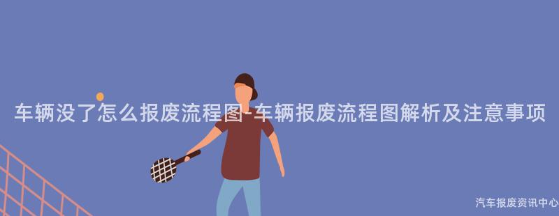 车辆没了怎么报废流程图-车辆报废流程图解析及注意事项