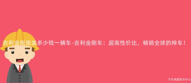 吉利金刚能卖多少钱一辆车-吉利金刚车：超高性价比，畅销全球的神车！