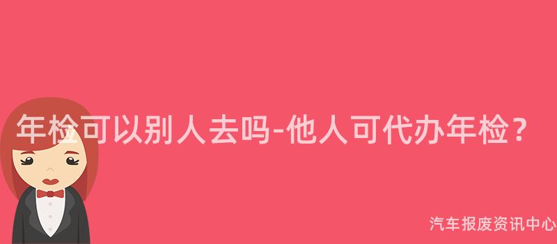 年检可以别人去吗-他人可代办年检？
