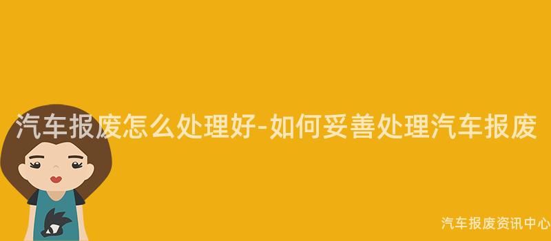 汽车报废怎么处理好-如何妥善处理汽车报废