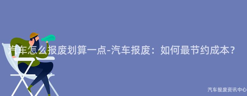 汽车怎么报废划算一点-汽车报废：如何最节约成本？