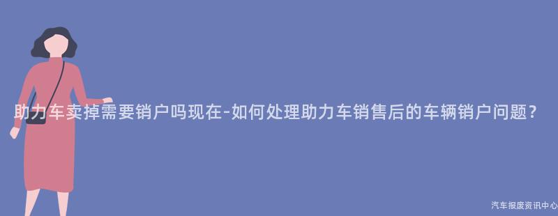 助力车卖掉需要销户吗现在-如何处理助力车销售后的车辆销户问题？