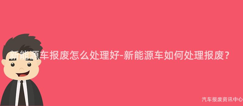 新能源车报废怎么处理好-新能源车如何处理报废？