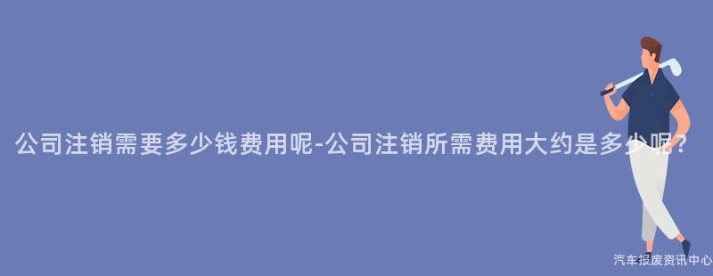 公司注销需要多少钱费用呢-公司注销所需费用大约是多少呢？