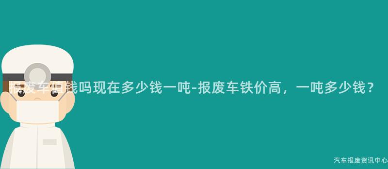报废车值钱吗现在多少钱一吨-报废车铁价高，一吨多少钱？