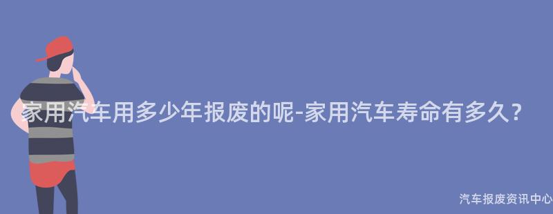 家用汽车用多少年报废的呢-家用汽车寿命有多久？