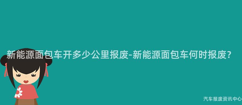 新能源面包车开多少公里报废-新能源面包车何时报废？