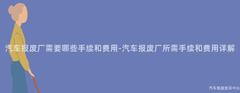 汽车报废厂需要哪些手续和费用-汽车报废厂所需手续和费用详解